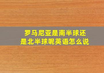 罗马尼亚是南半球还是北半球呢英语怎么说