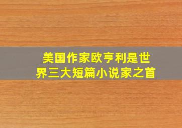 美国作家欧亨利是世界三大短篇小说家之首