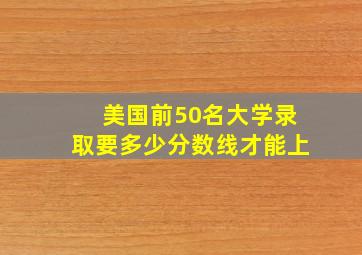 美国前50名大学录取要多少分数线才能上