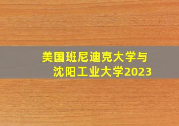 美国班尼迪克大学与沈阳工业大学2023