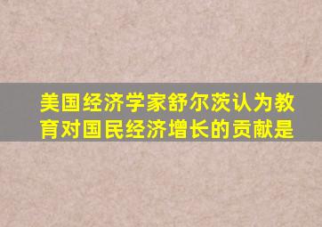 美国经济学家舒尔茨认为教育对国民经济增长的贡献是