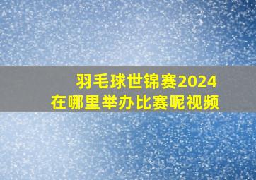 羽毛球世锦赛2024在哪里举办比赛呢视频