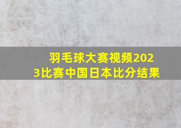 羽毛球大赛视频2023比赛中国日本比分结果