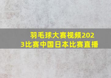 羽毛球大赛视频2023比赛中国日本比赛直播