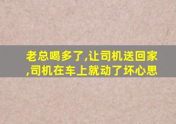 老总喝多了,让司机送回家,司机在车上就动了坏心思