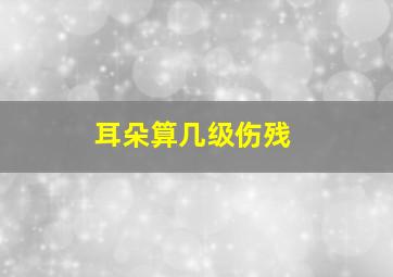 耳朵算几级伤残