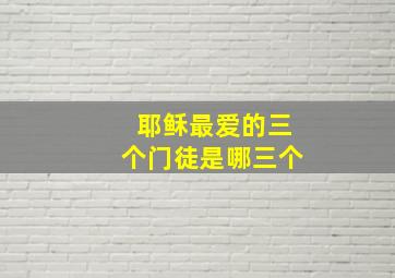 耶稣最爱的三个门徒是哪三个