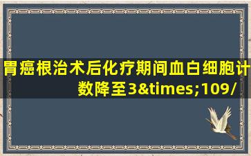 胃癌根治术后化疗期间血白细胞计数降至3×109/l,应