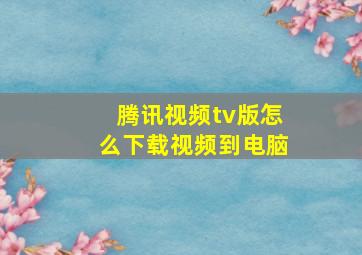 腾讯视频tv版怎么下载视频到电脑