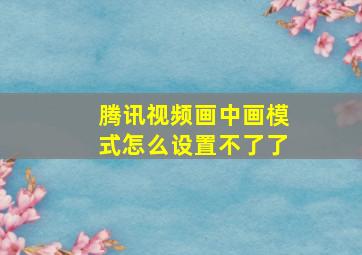 腾讯视频画中画模式怎么设置不了了