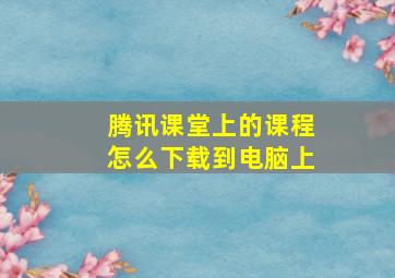 腾讯课堂上的课程怎么下载到电脑上