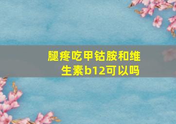 腿疼吃甲钴胺和维生素b12可以吗