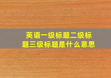 英语一级标题二级标题三级标题是什么意思