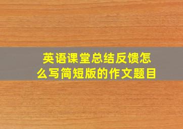 英语课堂总结反馈怎么写简短版的作文题目