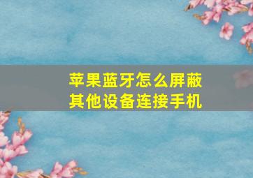 苹果蓝牙怎么屏蔽其他设备连接手机