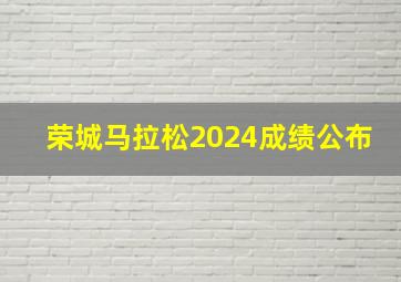 荣城马拉松2024成绩公布