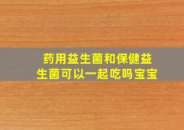 药用益生菌和保健益生菌可以一起吃吗宝宝