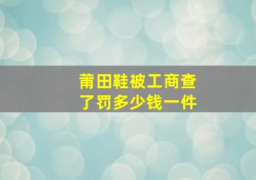 莆田鞋被工商查了罚多少钱一件