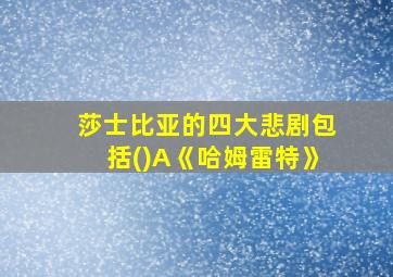 莎士比亚的四大悲剧包括()A《哈姆雷特》