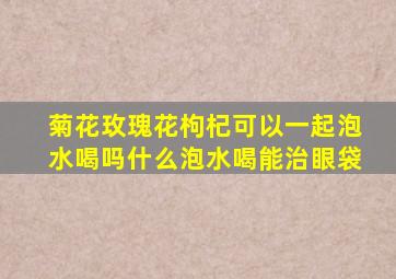 菊花玫瑰花枸杞可以一起泡水喝吗什么泡水喝能治眼袋