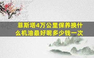 菲斯塔4万公里保养换什么机油最好呢多少钱一次