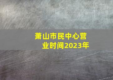 萧山市民中心营业时间2023年