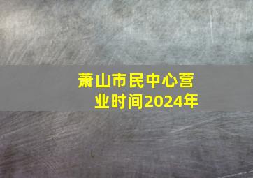 萧山市民中心营业时间2024年