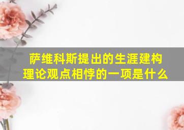 萨维科斯提出的生涯建构理论观点相悖的一项是什么