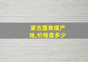 蒙古国焦煤产地,价格是多少