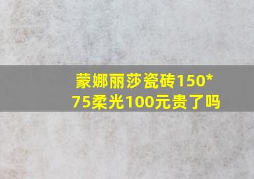 蒙娜丽莎瓷砖150*75柔光100元贵了吗