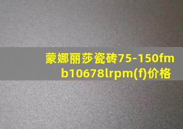 蒙娜丽莎瓷砖75-150fmb10678lrpm(f)价格