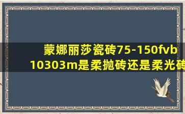 蒙娜丽莎瓷砖75-150fvb10303m是柔抛砖还是柔光砖