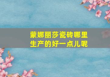 蒙娜丽莎瓷砖哪里生产的好一点儿呢