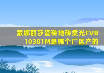 蒙娜丽莎瓷砖地砖柔光FVB10301M是哪个厂区产的