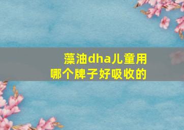 藻油dha儿童用哪个牌子好吸收的