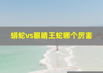 蟒蛇vs眼睛王蛇哪个厉害