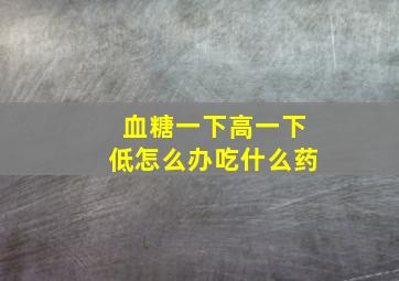 血糖一下高一下低怎么办吃什么药