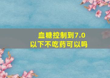 血糖控制到7.0以下不吃药可以吗