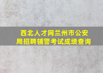 西北人才网兰州市公安局招聘辅警考试成绩查询