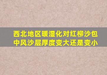 西北地区暖湿化对红柳沙包中风沙层厚度变大还是变小