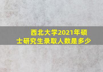 西北大学2021年硕士研究生录取人数是多少