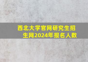 西北大学官网研究生招生网2024年报名人数