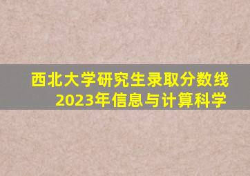 西北大学研究生录取分数线2023年信息与计算科学