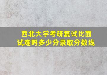 西北大学考研复试比面试难吗多少分录取分数线