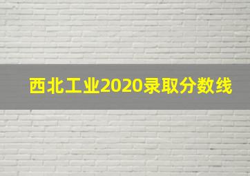 西北工业2020录取分数线