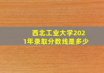 西北工业大学2021年录取分数线是多少