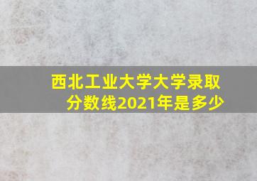 西北工业大学大学录取分数线2021年是多少