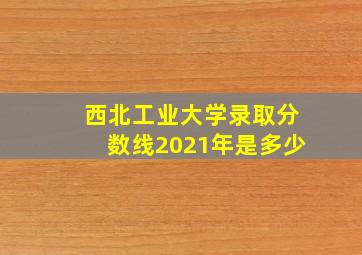 西北工业大学录取分数线2021年是多少