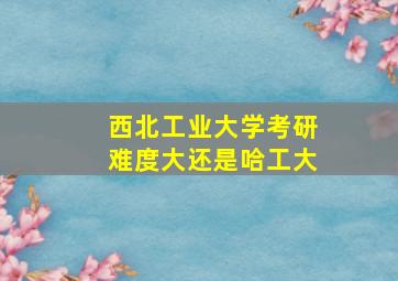 西北工业大学考研难度大还是哈工大