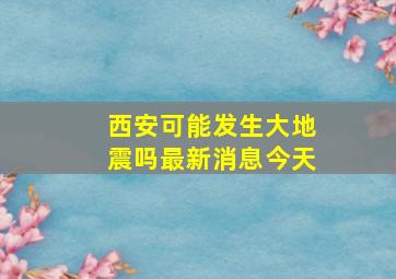 西安可能发生大地震吗最新消息今天